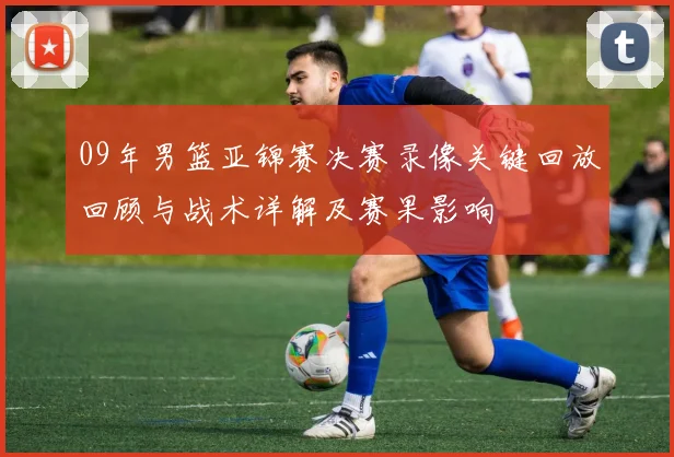 09年男篮亚锦赛决赛录像关键回放回顾与战术详解及赛果影响