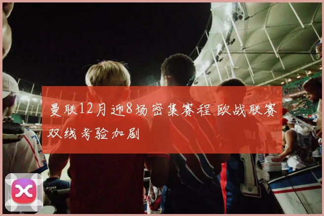曼联12月迎8场密集赛程 欧战联赛双线考验加剧