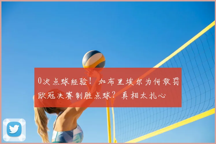 0次点球经验！加布里埃尔为何敢罚欧冠决赛制胜点球？真相太扎心