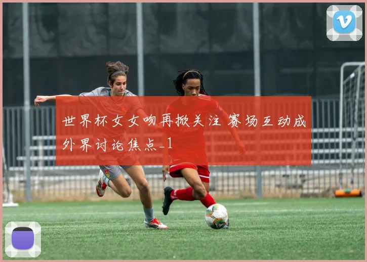 世界杯女女吻再掀关注 赛场互动成外界讨论焦点_1
