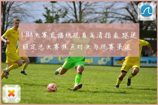 CBA决赛直播线观看高清指南 球迷锁定总决赛焦点对决与观赛渠道