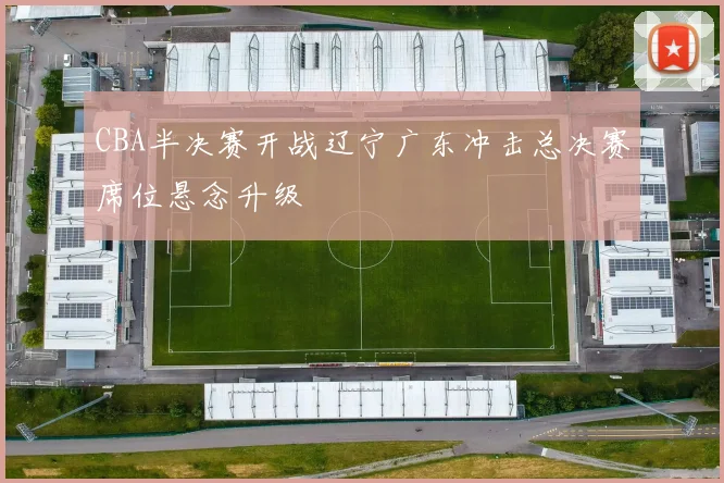 CBA半决赛开战辽宁广东冲击总决赛席位悬念升级