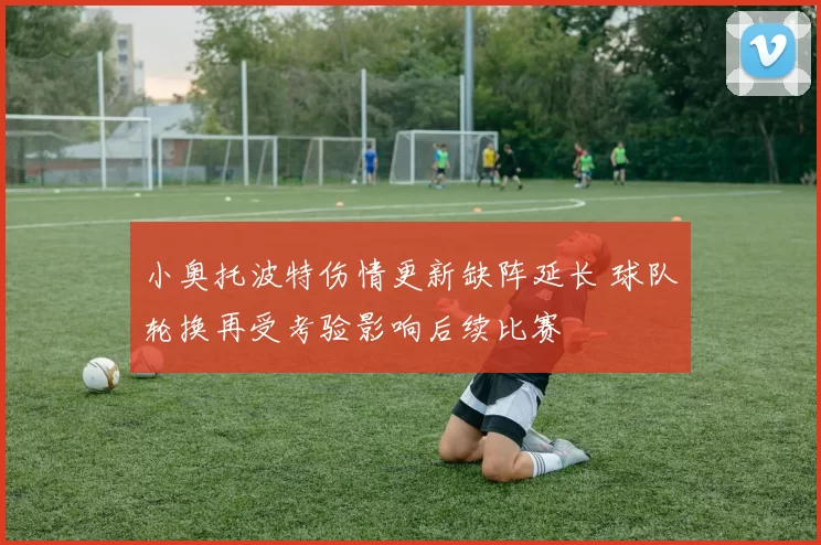 小奥托波特伤情更新缺阵延长 球队轮换再受考验影响后续比赛