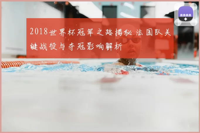 2018世界杯冠军之路揭秘 法国队关键战役与夺冠影响解析