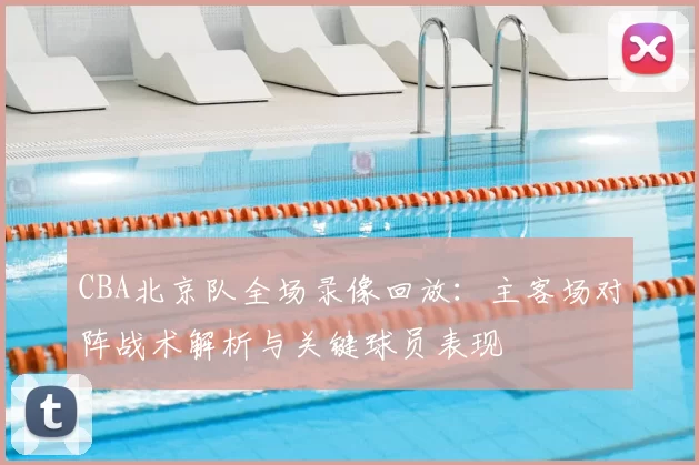 CBA北京队全场录像回放：主客场对阵战术解析与关键球员表现