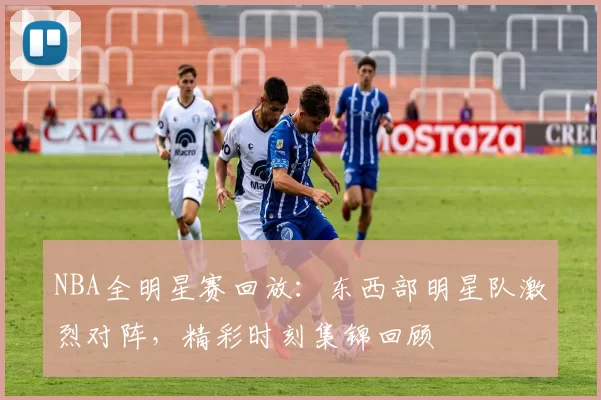 NBA全明星赛回放：东西部明星队激烈对阵，精彩时刻集锦回顾