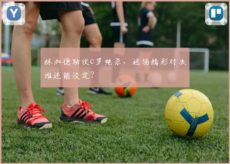 林加德助攻c罗绝杀，这场精彩对决谁还能淡定？