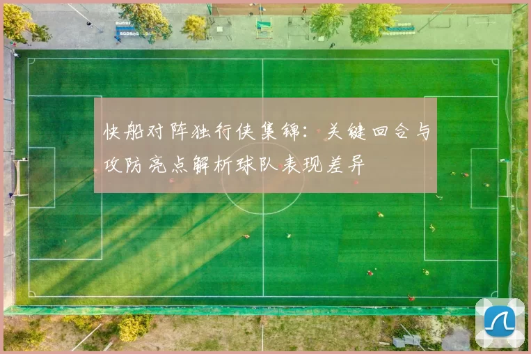 快船对阵独行侠集锦：关键回合与攻防亮点解析球队表现差异