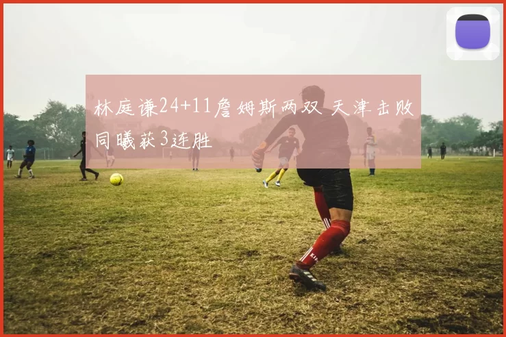 林庭谦24+11詹姆斯两双 天津击败同曦获3连胜