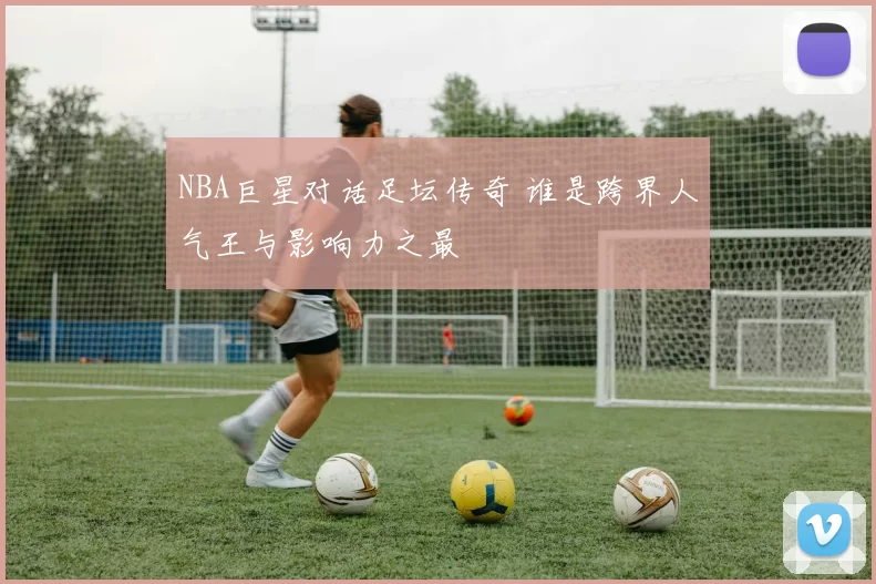 NBA巨星对话足坛传奇 谁是跨界人气王与影响力之最