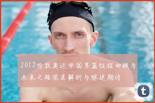 2012伦敦奥运中国男篮征程回顾与未来之路深度解析与球迷期待