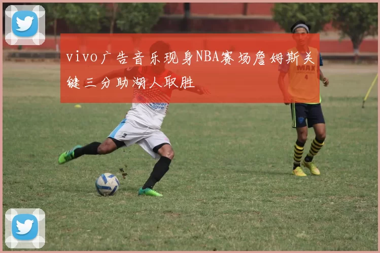 vivo广告音乐现身NBA赛场詹姆斯关键三分助湖人取胜