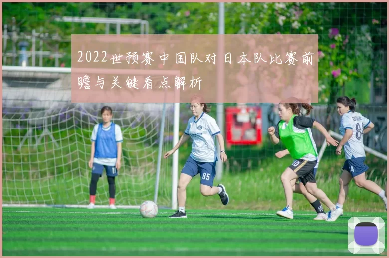 2022世预赛中国队对日本队比赛前瞻与关键看点解析