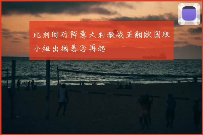 比利时对阵意大利激战正酣欧国联小组出线悬念再起