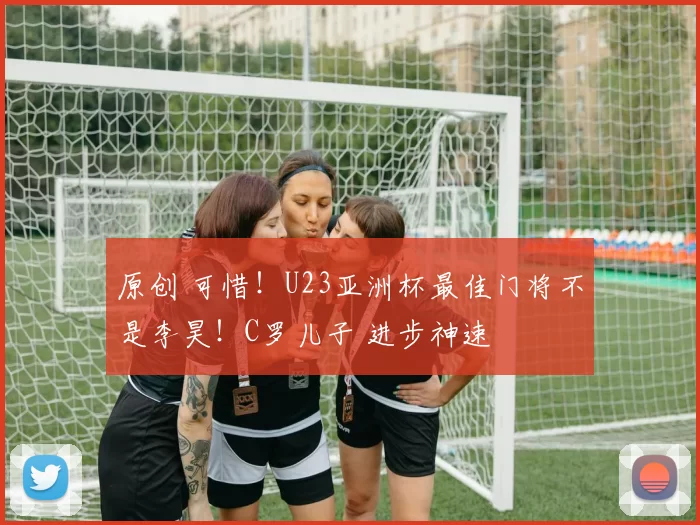 原创 可惜！U23亚洲杯最佳门将不是李昊！C罗儿子 进步神速