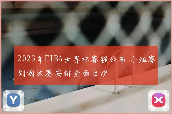 2023年FIBA世界杯赛程公布 小组赛到淘汰赛安排全面出炉