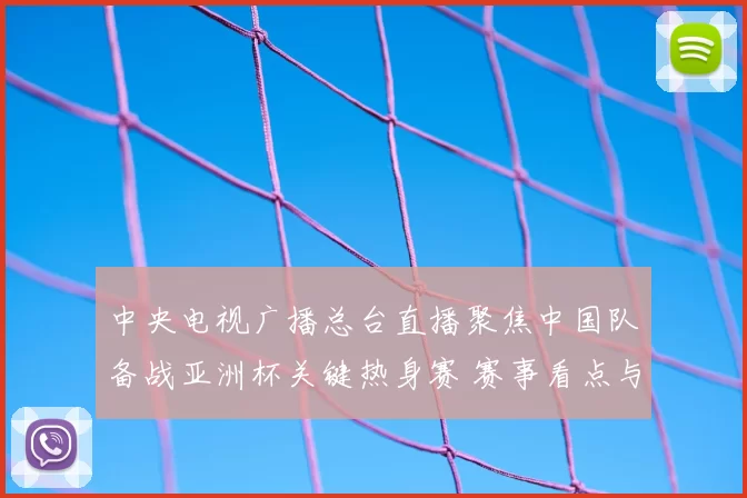 中央电视广播总台直播聚焦中国队备战亚洲杯关键热身赛 赛事看点与阵容调整引关注