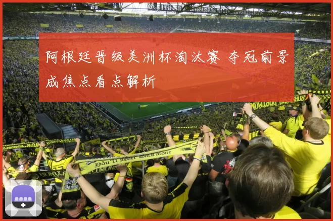 阿根廷晋级美洲杯淘汰赛 夺冠前景成焦点看点解析