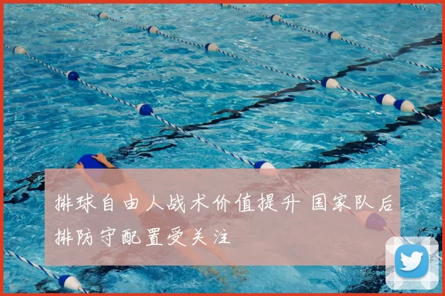 排球自由人战术价值提升 国家队后排防守配置受关注