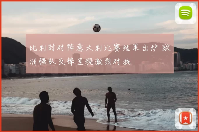 比利时对阵意大利比赛结果出炉 欧洲强队交锋呈现激烈对抗