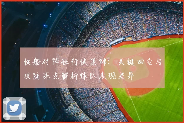 快船对阵独行侠集锦：关键回合与攻防亮点解析球队表现差异