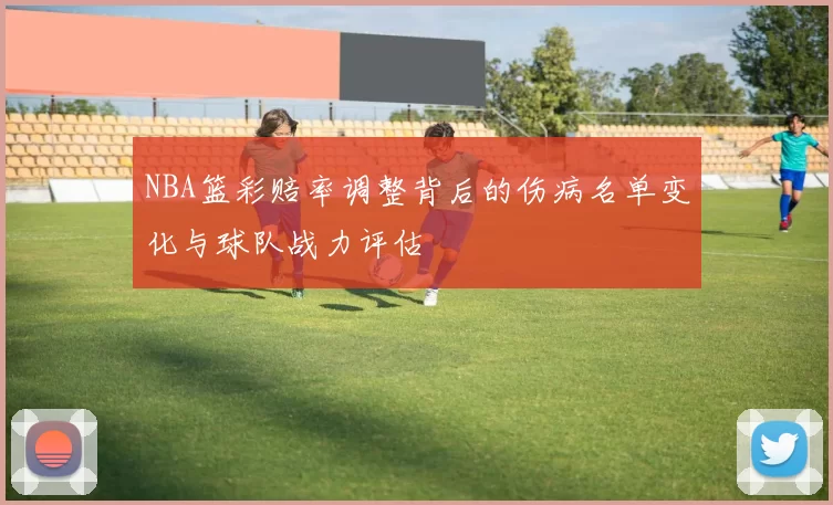 NBA篮彩赔率调整背后的伤病名单变化与球队战力评估