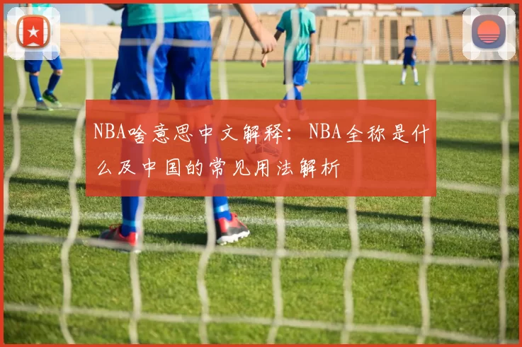 NBA啥意思中文解释：NBA全称是什么及中国的常见用法解析