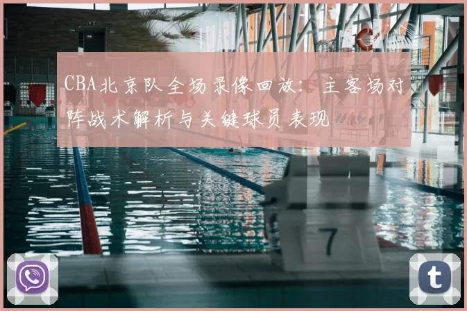 CBA北京队全场录像回放：主客场对阵战术解析与关键球员表现