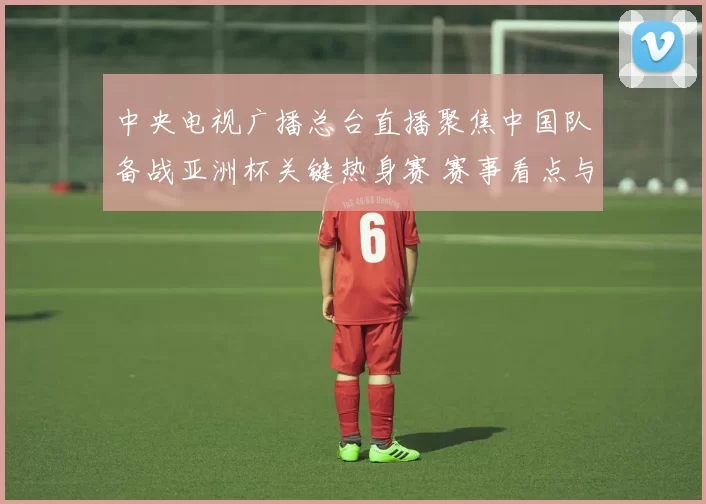中央电视广播总台直播聚焦中国队备战亚洲杯关键热身赛 赛事看点与阵容调整引关注