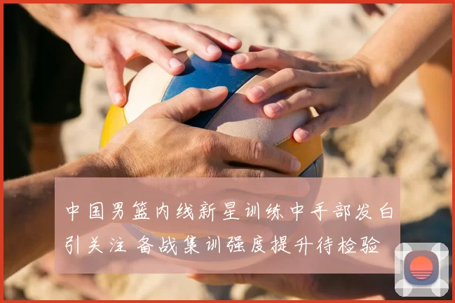 中国男篮内线新星训练中手部发白引关注 备战集训强度提升待检验