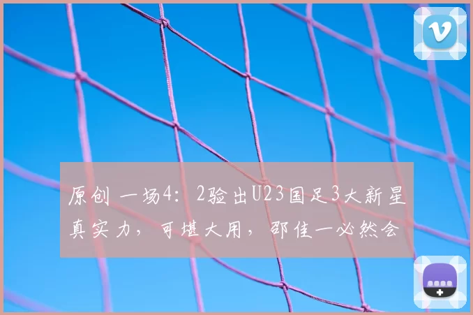 原创 一场4：2验出U23国足3大新星真实力，可堪大用，邵佳一必然会重点提拔