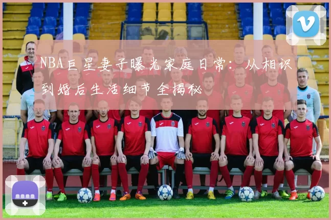 NBA巨星妻子曝光家庭日常:从相识到婚后生活细节全揭秘