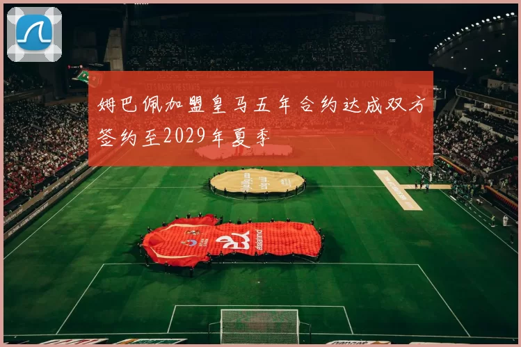 姆巴佩加盟皇马五年合约达成双方签约至2029年夏季