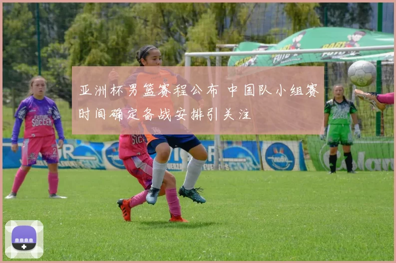 亚洲杯男篮赛程公布 中国队小组赛时间确定备战安排引关注