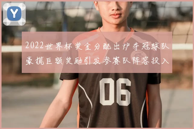 2022世界杯奖金分配出炉夺冠球队豪揽巨额奖励引发参赛队阵容投入升级