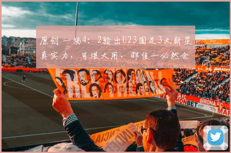 原创 一场4：2验出U23国足3大新星真实力，可堪大用，邵佳一必然会重点提拔