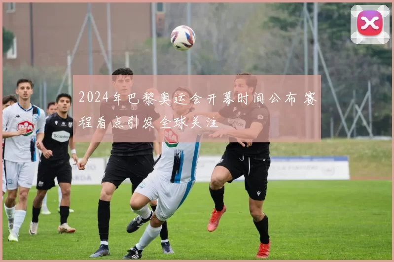 2024年巴黎奥运会开幕时间公布 赛程看点引发全球关注