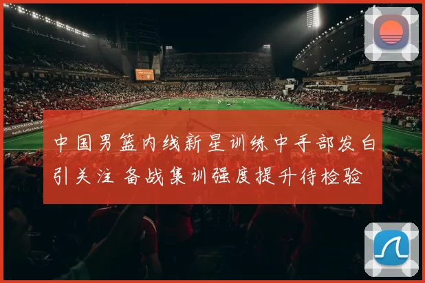 中国男篮内线新星训练中手部发白引关注 备战集训强度提升待检验