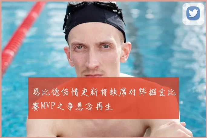 恩比德伤情更新将缺席对阵掘金比赛MVP之争悬念再生