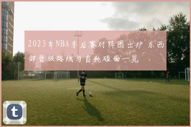 2023年NBA季后赛对阵图出炉 东西部晋级路线与首轮碰面一览