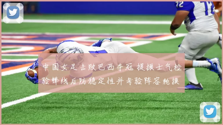 中国女足击败巴西夺冠 提振士气检验锋线后防稳定性并考验阵容轮换