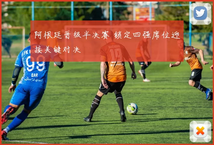 阿根廷晋级半决赛 锁定四强席位迎接关键对决