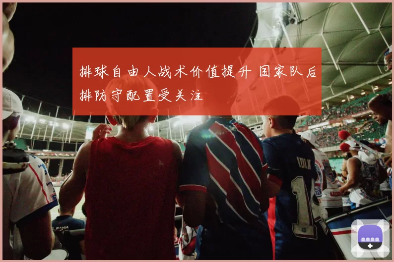 排球自由人战术价值提升 国家队后排防守配置受关注