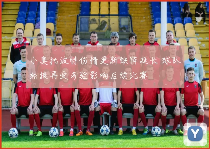 小奥托波特伤情更新缺阵延长 球队轮换再受考验影响后续比赛