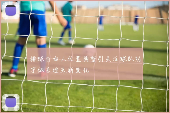 排球自由人位置调整引关注球队防守体系迎来新变化
