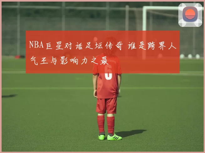 NBA巨星对话足坛传奇 谁是跨界人气王与影响力之最