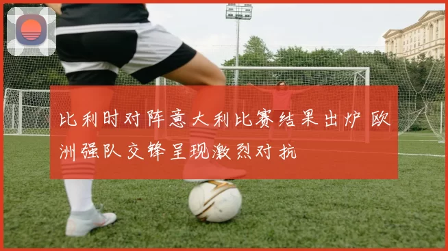 比利时对阵意大利比赛结果出炉 欧洲强队交锋呈现激烈对抗