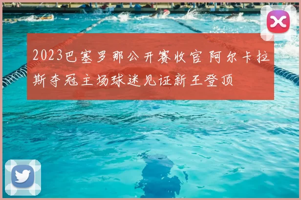 2023巴塞罗那公开赛收官 阿尔卡拉斯夺冠主场球迷见证新王登顶