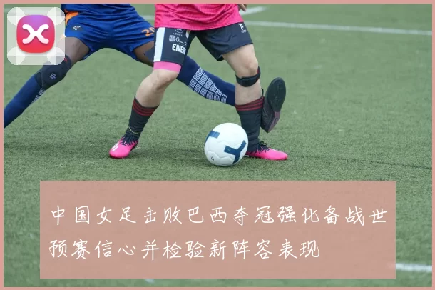 中国女足击败巴西夺冠强化备战世预赛信心并检验新阵容表现