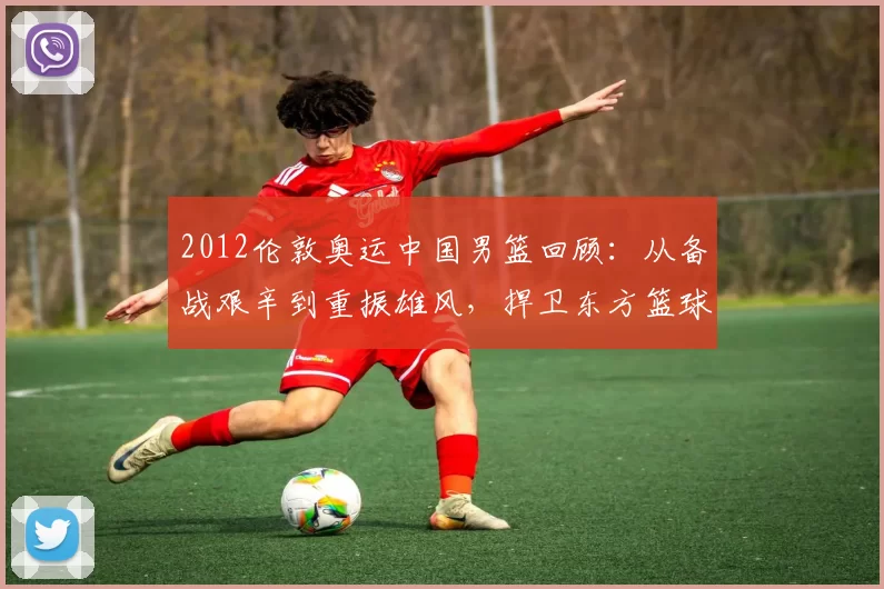 2012伦敦奥运中国男篮回顾：从备战艰辛到重振雄风，捍卫东方篮球荣耀